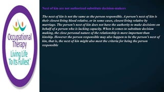Next of kin are not authorized substitute decision-makers
The next of kin is not the same as the person responsible. A person’s next of kin is
their closest living blood relative, or in some cases, closest living relative by
marriage. The person’s next of kin does not have the authority to make decisions on
behalf of a person who is lacking capacity. When it comes to substitute decision
making, the close personal nature of the relationship is more important than
kinship. However the person responsible may also happen to be the person’s next of
kin, that is, the next of kin might also meet the criteria for being the person
responsible
 