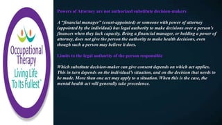 Powers of Attorney are not authorized substitute decision-makers
A “financial manager” (court-appointed) or someone with power of attorney
(appointed by the individual) has legal authority to make decisions over a person’s
finances when they lack capacity. Being a financial manager, or holding a power of
attorney, does not give the person the authority to make health decisions, even
though such a person may believe it does.
Limits to the legal authority of the person responsible
Which substitute decision-maker can give consent depends on which act applies.
This in turn depends on the individual’s situation, and on the decision that needs to
be made. More than one act may apply to a situation. When this is the case, the
mental health act will generally take precedence.
 