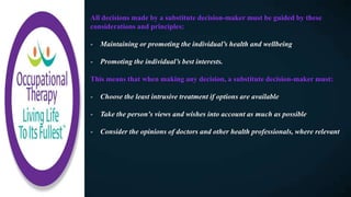 All decisions made by a substitute decision-maker must be guided by these
considerations and principles:
- Maintaining or promoting the individual’s health and wellbeing
- Promoting the individual’s best interests.
This means that when making any decision, a substitute decision-maker must:
- Choose the least intrusive treatment if options are available
- Take the person's views and wishes into account as much as possible
- Consider the opinions of doctors and other health professionals, where relevant
 