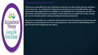 Supporting substitute decision-makers
The person responsible has to give informed consent for any intervention that the individual
can’t consent to. As a clinician it is important to give the person responsible all the same
information and support that you would give to an individual who is making the decision for
themselves, and if necessary to get written consent wherever you would seek written consent
for a service/treatment from someone making the decision themselves.
The person responsible has to make the decision based on the best interests of the person, and
taking into account that person’s views and preferences. This involves understanding all the
facts involved and weighing up the options
 