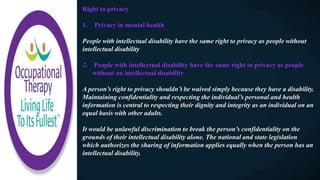 Right to privacy
1. Privacy in mental health
People with intellectual disability have the same right to privacy as people without
intellectual disability
2. People with intellectual disability have the same right to privacy as people
without an intellectual disability
A person’s right to privacy shouldn’t be waived simply because they have a disability.
Maintaining confidentiality and respecting the individual’s personal and health
information is central to respecting their dignity and integrity as an individual on an
equal basis with other adults.
It would be unlawful discrimination to break the person’s confidentiality on the
grounds of their intellectual disability alone. The national and state legislation
which authorizes the sharing of information applies equally when the person has an
intellectual disability.
 