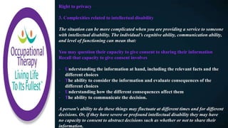 Right to privacy
3. Complexities related to intellectual disability
The situation can be more complicated when you are providing a service to someone
with intellectual disability. The individual’s cognitive ability, communication ability,
and level of functioning can mean that:
You may question their capacity to give consent to sharing their information
Recall that capacity to give consent involves
- Understanding the information at hand, including the relevant facts and the
different choices
- The ability to consider the information and evaluate consequences of the
different choices
- Understanding how the different consequences affect them
- The ability to communicate the decision.
A person's ability to do these things may fluctuate at different times and for different
decisions. Or, if they have severe or profound intellectual disability they may have
no capacity to consent to abstract decisions such as whether or not to share their
information.
 