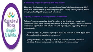 4. Balancing respect for privacy with duty of care
There may be situations where sharing the individual’s information with a third
party is an important part of delivering the highest quality service possible. These
principles should guide you in such situations:
Capacity to consent to sharing sensitive information
Informed consent is required for all decisions in the healthcare context - this
includes decisions about sharing information. When you require consent to share an
individual’s information with others, consent, capacity, and supporting decision
making apply:
- You must assess the person's capacity to make the decision at hand, if you have
doubts about their capacity to give consent
- If the person lacks the capacity to make the decision, then an authorized
substitute decision-maker must provide informed consent instead
 