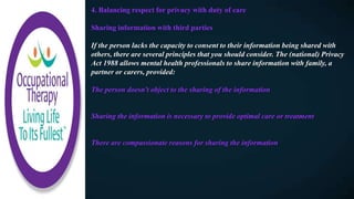 4. Balancing respect for privacy with duty of care
Sharing information with third parties
If the person lacks the capacity to consent to their information being shared with
others, there are several principles that you should consider. The (national) Privacy
Act 1988 allows mental health professionals to share information with family, a
partner or carers, provided:
The person doesn't object to the sharing of the information
Sharing the information is necessary to provide optimal care or treatment
There are compassionate reasons for sharing the information
 