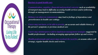 Barriers to good health care
- Communication, cognitive, financial and practical concerns such as availability
of transport may lead to difficulty accessing health services and/or following
through on management recommendations.
- Reliance on others to communicate may lead to feelings of dependence and
powerlessness in health care settings
- Carers may not know, or be able to provide, an accurate and reliable history of
the person’s symptoms or previous medical care
- Carers may misinterpret or fail to implement management strategies suggested by
health professionals – including arranging appropriate follow up and review;
- Health professionals and carers may overlook the need for, or assume others will
arrange, regular health checks and reviews.
 