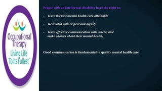 People with an intellectual disability have the right to:
- Have the best mental health care attainable
- Be treated with respect and dignity
- Have effective communication with others; and
make choices about their mental health.
Good communication is fundamental to quality mental health care
 