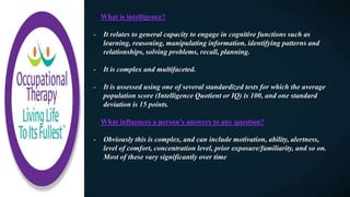 What is intelligence?
- It relates to general capacity to engage in cognitive functions such as
learning, reasoning, manipulating information, identifying patterns and
relationships, solving problems, recall, planning.
- It is complex and multifaceted.
- It is assessed using one of several standardized tests for which the average
population score (Intelligence Quotient or IQ) is 100, and one standard
deviation is 15 points.
What influences a person’s answers to any question?
- Obviously this is complex, and can include motivation, ability, alertness,
level of comfort, concentration level, prior exposure/familiarity, and so on.
Most of these vary significantly over time
 