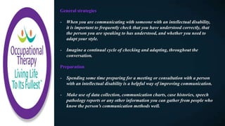 General strategies
- When you are communicating with someone with an intellectual disability,
it is important to frequently check that you have understood correctly, that
the person you are speaking to has understood, and whether you need to
adapt your style.
- Imagine a continual cycle of checking and adapting, throughout the
conversation.
Preparation
- Spending some time preparing for a meeting or consultation with a person
with an intellectual disability is a helpful way of improving communication.
- Make use of data collection, communication charts, case histories, speech
pathology reports or any other information you can gather from people who
know the person’s communication methods well.
 