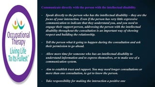 Communicate directly with the person with the intellectual disability
- Speak directly to the person who has the intellectual disability – they are the
focus of your interaction. Even if the person has very little expressive
communication to indicate that they understand you, and you need to
engage their support person, addressing the person with the intellectual
disability throughout the consultation is an important way of showing
respect and building the relationship.
- Tell the person what it going to happen during the consultation and ask
their permission to go ahead.
- Allow more time for someone who has an intellectual disability to
understand information and to express themselves, or to make use of a
communication system.
- Aim to establish trust and rapport. You may need longer consultations or
more than one consultation, to get to know the person.
- Take responsibility for making the interaction a positive one
 