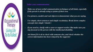 Tailor your communication
- Make use of non-verbal communication techniques of all kinds, especially
if the person is already using a system of their own.
- Use pictures, models and real objects to demonstrate what you are saying.
- Use simple, short sentences and simple vocabulary. Break down complex
concepts into simple ‘chunks’.
- If you need to, clarify with a carer or support worker. But make sure you
stay focused on the person with the intellectual disability.
- Ask them if it is ok to check with someone else, and check whether the
correct information has been relayed by the supporter
 