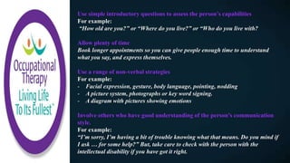 Use simple introductory questions to assess the person’s capabilities​
For example:
“How old are you?” or “Where do you live?” or “Who do you live with?
Allow plenty of time
Book longer appointments so you can give people enough time to understand
what you say, and express themselves.
Use a range of non-verbal strategies​
For example:
- Facial expression, gesture, body language, pointing, nodding
- A picture system, photographs or key word signing.
- A diagram with pictures showing emotions
Involve others who have good understanding of the person’s communication
style.​
For example:
“I’m sorry, I’m having a bit of trouble knowing what that means. Do you mind if
I ask … for some help?” But, take care to check with the person with the
intellectual disability if you have got it right.
 