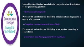 Mental health clinician has elicited a comprehensive description
of the presenting problem
- More accurate diagnosis
Person with an intellectual disability understands and agrees to a
course of treatment
- Compliance with treatment is more likely
Person with an intellectual disability is not spoken to during a
consultation
- Frustration and disengagement from treatment
 