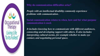 Why do communication difficulties arise?
People with an intellectual disability commonly experience
problems with communication .
Social communication relates to when, how and for what purpose
communication is used.​
It includes knowing how to communicate with different audiences,
connecting and developing rapport with others. It also includes
interpreting cultural norms, for example whether to make eye
contact, and negotiating personal space.
 