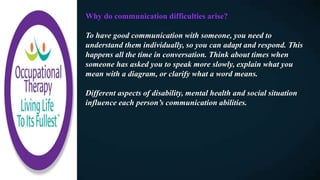 Why do communication difficulties arise?
To have good communication with someone, you need to
understand them individually, so you can adapt and respond. This
happens all the time in conversation. Think about times when
someone has asked you to speak more slowly, explain what you
mean with a diagram, or clarify what a word means.
Different aspects of disability, mental health and social situation
influence each person’s communication abilities.
 