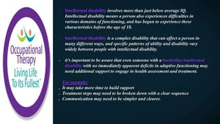 - Intellectual disability involves more than just below average IQ.
Intellectual disability means a person also experiences difficulties in
various domains of functioning, and has begun to experience these
characteristics before the age of 18.
- Intellectual disability is a complex disability that can affect a person in
many different ways, and specific patterns of ability and disability vary
widely between people with intellectual disability.
- it’s important to be aware that even someone with a borderline intellectual
disability with no immediately apparent deficits in adaptive functioning may
need additional support to engage in health assessment and treatment.
For example:
. It may take more time to build rapport
. Treatment steps may need to be broken down with a clear sequence
. Communication may need to be simpler and clearer.
 