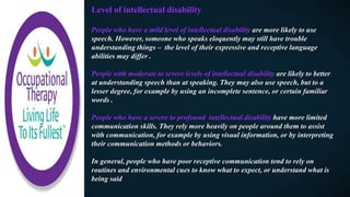 Level of intellectual disability
People who have a mild level of intellectual disability are more likely to use
speech. However, someone who speaks eloquently may still have trouble
understanding things – the level of their expressive and receptive language
abilities may differ .
People with moderate to severe levels of intellectual disability are likely to better
at understanding speech than at speaking. They may also use speech, but to a
lesser degree, for example by using an incomplete sentence, or certain familiar
words .
People who have a severe to profound intellectual disability have more limited
communication skills. They rely more heavily on people around them to assist
with communication, for example by using visual information, or by interpreting
their communication methods or behaviors.
In general, people who have poor receptive communication tend to rely on
routines and environmental cues to know what to expect, or understand what is
being said
 
