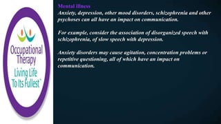 Mental illness
Anxiety, depression, other mood disorders, schizophrenia and other
psychoses can all have an impact on communication.
For example, consider the association of disorganized speech with
schizophrenia, of slow speech with depression.
Anxiety disorders may cause agitation, concentration problems or
repetitive questioning, all of which have an impact on
communication.
 