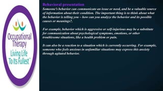 Behavioral presentation
Someone’s behavior can communicate an issue or need, and be a valuable source
of information about their condition. The important thing is to think about what
the behavior is telling you – how can you analyze the behavior and its possible
causes or meanings?.
For example, behavior which is aggressive or self-injurious may be a substitute
for communication about psychological symptoms, emotions, or other
troublesome situations, like a health problem or pain.
It can also be a reaction to a situation which is currently occurring. For example,
someone who feels anxious in unfamiliar situations may express this anxiety
through agitated behavior.
 