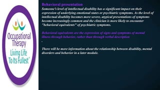 Behavioral presentation
Someone’s level of intellectual disability has a significant impact on their
expression of underlying emotional states or psychiatric symptoms. As the level of
intellectual disability becomes more severe, atypical presentations of symptoms
become increasingly common and the clinician is more likely to encounter
"behavioral equivalents" of psychiatric symptoms.
Behavioral equivalents are the expression of signs and symptoms of mental
illness through behavior, rather than through verbal description
.
There will be more information about the relationship between disability, mental
disorders and behavior in a later module.
 