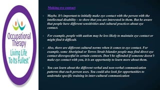 Making eye contact​
- Maybe. It’s important to initially make eye contact with the person with the
intellectual disability – to show that you are interested in them. But be aware
that people have different sensitivities and cultural practices about eye
contact.
- For example, people with autism may be less likely to maintain eye contact or
might find it difficult.
- Also, there are different cultural norms when it comes to eye contact. For
example, some Aboriginal or Torres Strait Islander people may find direct eye
contact disrespectful in certain contexts. Don’t be offended if someone doesn’t
make eye contact with you, it is an opportunity to learn more about them.
- You can learn about the different verbal and non-verbal communication
patterns that each person uses. You could also look for opportunities to
undertake specific training in inter-cultural communication
 