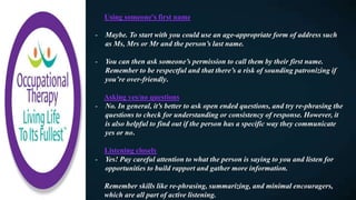 Using someone's first name​
- Maybe. To start with you could use an age-appropriate form of address such
as Ms, Mrs or Mr and the person’s last name.
- You can then ask someone’s permission to call them by their first name.
Remember to be respectful and that there’s a risk of sounding patronizing if
you’re over-friendly.
Asking yes/no questions​
- No. In general, it’s better to ask open ended questions, and try re-phrasing the
questions to check for understanding or consistency of response. However, it
is also helpful to find out if the person has a specific way they communicate
yes or no.
Listening closely​
- Yes! Pay careful attention to what the person is saying to you and listen for
opportunities to build rapport and gather more information.
Remember skills like re-phrasing, summarizing, and minimal encouragers,
which are all part of active listening.
 