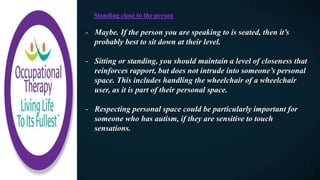 Standing close to the person​
- Maybe. If the person you are speaking to is seated, then it’s
probably best to sit down at their level.
- Sitting or standing, you should maintain a level of closeness that
reinforces rapport, but does not intrude into someone’s personal
space. This includes handling the wheelchair of a wheelchair
user, as it is part of their personal space.
- Respecting personal space could be particularly important for
someone who has autism, if they are sensitive to touch
sensations.
 