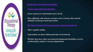 Implications of intellectual disability
People with intellectual disability:
- Learn and process information more slowly.
- Have difficulty with abstract concepts such as money, time and the
subtleties of interpersonal interactions.
The kind of support and assistance they require depends on:
- Their cognitive ability.
- Expectations on them within particular environments.
- Whether they have other associated developmental disabilities such as
cerebral palsy, autism or sensory impairments
 