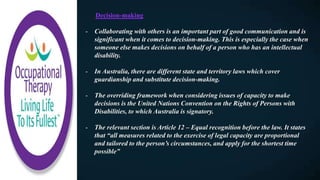 Decision-making
- Collaborating with others is an important part of good communication and is
significant when it comes to decision-making. This is especially the case when
someone else makes decisions on behalf of a person who has an intellectual
disability.
- In Australia, there are different state and territory laws which cover
guardianship and substitute decision-making.
- The overriding framework when considering issues of capacity to make
decisions is the United Nations Convention on the Rights of Persons with
Disabilities, to which Australia is signatory.
- The relevant section is Article 12 – Equal recognition before the law. It states
that “all measures related to the exercise of legal capacity are proportional
and tailored to the person’s circumstances, and apply for the shortest time
possible”
 