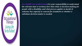 As a health care professional, it is your responsibility to understand
the relevant state or territory laws that relate to decision-making for
people with a disability, and what process applies to decide if
someone has capacity to consent for treatment or whether a
substitute decision-maker is needed.
 