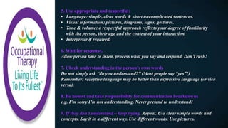 5. Use appropriate and respectful:
• Language: simple, clear words & short uncomplicated sentences.
• Visual information: pictures, diagrams, signs, gestures.
• Tone & volume: a respectful approach reflects your degree of familiarity
with the person, their age and the context of your interaction.
• Interpreter if required.
6. Wait for response.
Allow person time to listen, process what you say and respond. Don’t rush!
7. Check understanding in the person’s own words
Do not simply ask “do you understand?” (Most people say “yes”!)
Remember: receptive language may be better than expressive language (or vice
versa).
8. Be honest and take responsibility for communication breakdowns
e.g. I’m sorry I’m not understanding. Never pretend to understand!
9. If they don’t understand – keep trying. Repeat. Use clear simple words and
concepts. Say it in a different way. Use different words. Use pictures.
 