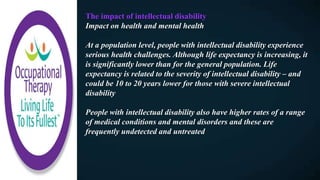 The impact of intellectual disability
Impact on health and mental health
At a population level, people with intellectual disability experience
serious health challenges. Although life expectancy is increasing, it
is significantly lower than for the general population. Life
expectancy is related to the severity of intellectual disability – and
could be 10 to 20 years lower for those with severe intellectual
disability
People with intellectual disability also have higher rates of a range
of medical conditions and mental disorders and these are
frequently undetected and untreated
 