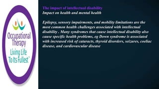 The impact of intellectual disability
Impact on health and mental health
Epilepsy, sensory impairments, and mobility limitations are the
most common health challenges associated with intellectual
disability . Many syndromes that cause intellectual disability also
cause specific health problems, eg Down syndrome is associated
with increased risk of cataracts, thyroid disorders, seizures, coeliac
disease, and cardiovascular disease
 