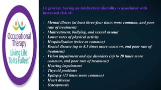 In general, having an intellectual disability is associated with
increased risk of:
- Mental illness (at least three-four times more common, and poor
rate of treatment)
- Maltreatment, bullying, and sexual assault
- Lower rates of physical activity
- Hospitalization (twice as common)
- Dental disease (up to 8.5 times more common, and poor rate of
treatment)
- Vision impairment and eye disorders (up to 20 times more
common, and poor rate of treatment)
- Hearing impairment
- Thyroid problems
- Epilepsy (15 times more common)
- Heart disease
- Osteoporosis
 
