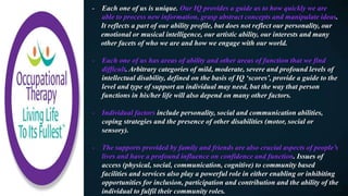 - Each one of us is unique. Our IQ provides a guide as to how quickly we are
able to process new information, grasp abstract concepts and manipulate ideas.
It reflects a part of our ability profile, but does not reflect our personality, our
emotional or musical intelligence, our artistic ability, our interests and many
other facets of who we are and how we engage with our world.
- Each one of us has areas of ability and other areas of function that we find
difficult. Arbitrary categories of mild, moderate, severe and profound levels of
intellectual disability, defined on the basis of IQ ‘scores’, provide a guide to the
level and type of support an individual may need, but the way that person
functions in his/her life will also depend on many other factors.
- Individual factors include personality, social and communication abilities,
coping strategies and the presence of other disabilities (motor, social or
sensory).
- The supports provided by family and friends are also crucial aspects of people’s
lives and have a profound influence on confidence and function. Issues of
access (physical, social, communication, cognitive) to community based
facilities and services also play a powerful role in either enabling or inhibiting
opportunities for inclusion, participation and contribution and the ability of the
individual to fulfil their community roles.
 