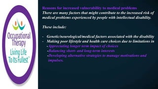 Reasons for increased vulnerability to medical problems
There are many factors that might contribute to the increased risk of
medical problems experienced by people with intellectual disability.
These include:
- Genetic/neurological/medical factors associated with the disability
- Making poor lifestyle and health care choices due to limitations in
-Appreciating longer term impact of choices
-Balancing short- and long-term interests
-Developing alternative strategies to manage motivations and
impulses.
 