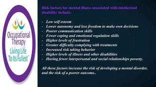 Risk factors for mental illness associated with intellectual
disability include:
- Low self esteem
- Lower autonomy and less freedom to make own decisions
- Poorer communication skills
- Fewer coping and emotional regulation skills
- Higher levels of frustration
- Greater difficulty complying with treatments
- Increased risk taking behavior
- Higher levels of illness and other disabilities
- Having fewer interpersonal and social relationships poverty.
All these factors increase the risk of developing a mental disorder,
and the risk of a poorer outcome..
 