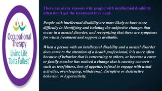There are many reasons why people with intellectual disability
often don’t get the treatment they need.
People with intellectual disability are more likely to have more
difficulty in identifying and isolating the subjective changes that
occur in a mental disorder, and recognizing that these are symptoms
for which treatment and support is available.
When a person with an intellectual disability and a mental disorder
does come to the attention of a health professional, it is more often
because of behavior that is concerning to others, or because a carer
or family member has noticed a change that is causing concern –
such as tearfulness, loss of appetite, refusal to engage with usual
activities, oversleeping, withdrawal, disruptive or destructive
behavior, or hyperactivity.
 