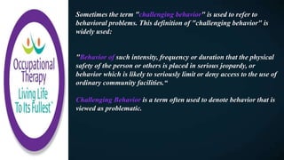 Sometimes the term "challenging behavior" is used to refer to
behavioral problems. This definition of "challenging behavior" is
widely used:
"Behavior of such intensity, frequency or duration that the physical
safety of the person or others is placed in serious jeopardy, or
behavior which is likely to seriously limit or deny access to the use of
ordinary community facilities.“
Challenging Behavior is a term often used to denote behavior that is
viewed as problematic.
 