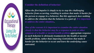 Consider the definition of behavior:
Often the first impulse is simply to try to stop the challenging
behavior from occurring, resulting in actions that make it harder for
the person to engage in a behavior. But this approach does nothing
to address the situation that the behavior is a part of. It is important
to address the entire situation..
One of the reasons it is important to examine the entire situation
closely is that the behavior may be a response to pain or other
symptom of a health or mental health problem appropriate response
to such behavior is obviously treatment for the health or mental
health problem, rather than imposing restrictions that make it
harder for the behavior to occur and leave the underlying cause
untreated.
 