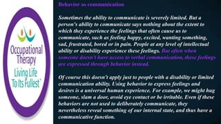 Behavior as communication
Sometimes the ability to communicate is severely limited. But a
person's ability to communicate says nothing about the extent to
which they experience the feelings that often cause us to
communicate, such as feeling happy, excited, wanting something,
sad, frustrated, bored or in pain. People at any level of intellectual
ability or disability experience these feelings. But often when
someone doesn't have access to verbal communication, these feelings
are expressed through behavior instead.
Of course this doesn't apply just to people with a disability or limited
communication ability. Using behavior to express feelings and
desires is a universal human experience. For example, we might hug
someone, slam a door, avoid eye contact or be irritable. Even if these
behaviors are not used to deliberately communicate, they
nevertheless reveal something of our internal state, and thus have a
communicative function.
 