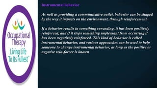 Instrumental behavior
As well as providing a communicative outlet, behavior can be shaped
by the way it impacts on the environment, through reinforcement.
If a behavior results in something rewarding, it has been positively
reinforced, and if it stops something unpleasant from occurring it
has been negatively reinforced. This kind of behavior is called
instrumental behavior, and various approaches can be used to help
someone to change instrumental behavior, as long as the positive or
negative rein-forcer is known
 