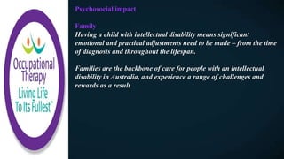 Psychosocial impact
Family
Having a child with intellectual disability means significant
emotional and practical adjustments need to be made – from the time
of diagnosis and throughout the lifespan.
Families are the backbone of care for people with an intellectual
disability in Australia, and experience a range of challenges and
rewards as a result
 