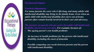 Psychosocial impact
Practical adjustment
For many parents the carer role is life-long, and many adults with
intellectual disability stay living in the family home. Even when an
adult child with intellectual disability does move out of home,
parents often remain heavily involved in their care and advocacy.
The pressure on parents who are carers for adults with intellectual
disability can increase over time. For example, because of:
- The ageing parent’s own health problems
- An increase in health problems for the person with intellectual
disability, including the onset of dementia
- Possible competing care needs between parents and the person
with intellectual disability.
 