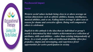 Psychosocial impact
Social
Western social values include being close to or above average on
various dimensions such as athletic abilities, beauty, intelligence,
musical abilities, and so on. Falling below average is often seen as
reason for shame and corrective efforts. Doing well compared to
others is celebrated.
Implicit in this attitude is the idea that an individual or group’s
worth is determined by their relative achievement on a collection of
attributes, skills and abilities – rather than existing independently of
these. As a result, people with an intellectual disability often face
prejudice, stigma and stereotyping, and experience fewer
opportunities for active participation in society.
 