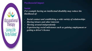 Psychosocial impact
Social
For example having an intellectual disability may reduce the
likelihood of:
- Social contact and establishing a wide variety of relationships
- Having leisure and other interests
- Moving around independently
- Experiencing social milestones such as gaining employment or
getting a driver's license
 
