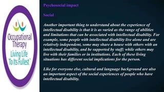 Psychosocial impact
Social
Another important thing to understand about the experience of
intellectual disability is that it is as varied as the range of abilities
and limitations that can be associated with intellectual disability. For
example, some people with intellectual disability live alone and are
relatively independent, some may share a house with others with an
intellectual disability, and be supported by staff; while others may
live with their families or in institutions. Each of these living
situations has different social implications for the person.
Like for everyone else, cultural and language background are also
an important aspect of the social experiences of people who have
intellectual disability.
 