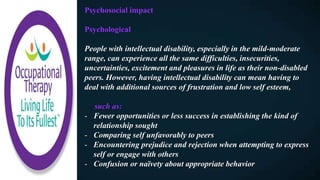 Psychosocial impact
Psychological
People with intellectual disability, especially in the mild-moderate
range, can experience all the same difficulties, insecurities,
uncertainties, excitement and pleasures in life as their non-disabled
peers. However, having intellectual disability can mean having to
deal with additional sources of frustration and low self esteem,
such as:
- Fewer opportunities or less success in establishing the kind of
relationship sought
- Comparing self unfavorably to peers
- Encountering prejudice and rejection when attempting to express
self or engage with others
- Confusion or naïvety about appropriate behavior
 