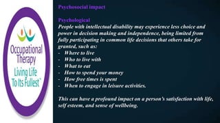 Psychosocial impact
Psychological
People with intellectual disability may experience less choice and
power in decision making and independence, being limited from
fully participating in common life decisions that others take for
granted, such as:
- Where to live
- Who to live with
- What to eat
- How to spend your money
- How free times is spent
- When to engage in leisure activities.
This can have a profound impact on a person’s satisfaction with life,
self esteem, and sense of wellbeing.
 