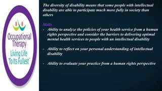 The diversity of disability means that some people with intellectual
disability are able to participate much more fully in society than
others
Skills
- Ability to analyze the policies of your health service from a human
rights perspective and consider the barriers to delivering optimal
mental health services to people with an intellectual disability
- Ability to reflect on your personal understanding of intellectual
disability
- Ability to evaluate your practice from a human rights perspective
 
