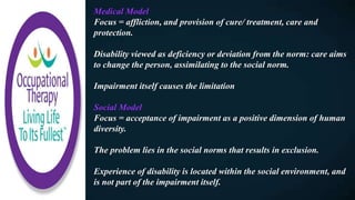 Medical Model
Focus = affliction, and provision of cure/ treatment, care and
protection.
Disability viewed as deficiency or deviation from the norm: care aims
to change the person, assimilating to the social norm.
Impairment itself causes the limitation
Social Model
Focus = acceptance of impairment as a positive dimension of human
diversity.
The problem lies in the social norms that results in exclusion.
Experience of disability is located within the social environment, and
is not part of the impairment itself.
 